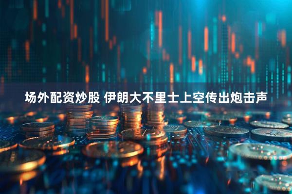 场外配资炒股 伊朗大不里士上空传出炮击声