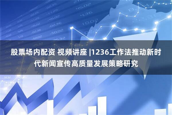 股票场内配资 视频讲座 |1236工作法推动新时代新闻宣传高质量发展策略研究