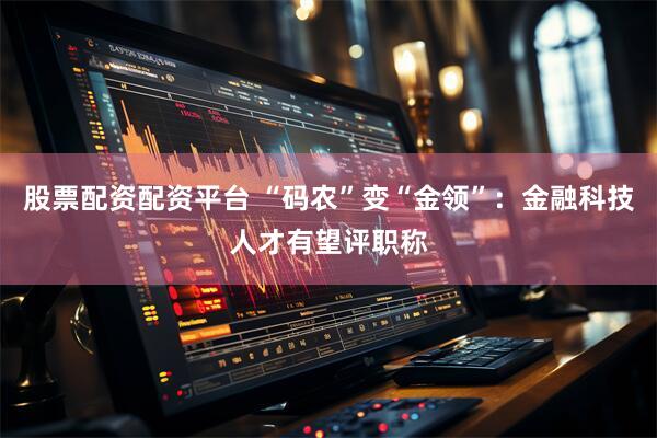 股票配资配资平台 “码农”变“金领”：金融科技人才有望评职称