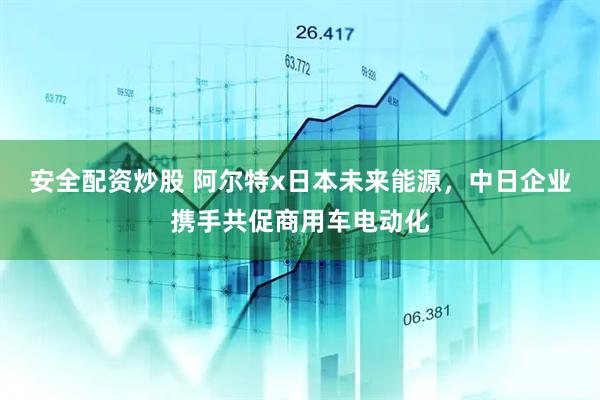 安全配资炒股 阿尔特x日本未来能源，中日企业携手共促商用车电动化