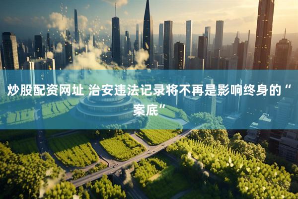 炒股配资网址 治安违法记录将不再是影响终身的“案底”