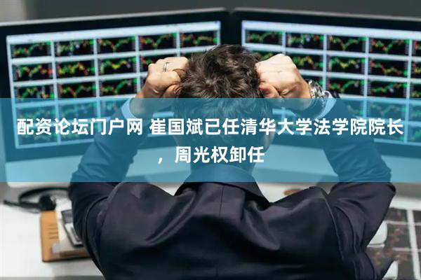 配资论坛门户网 崔国斌已任清华大学法学院院长，周光权卸任
