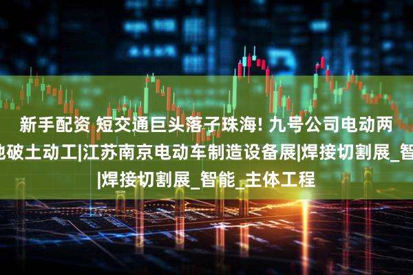 新手配资 短交通巨头落子珠海! 九号公司电动两轮车制造基地破土动工|江苏南京电动车制造设备展|焊接切割展_智能_主体工程