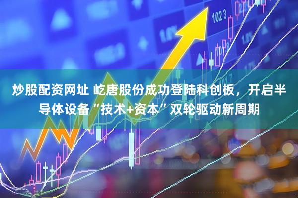 炒股配资网址 屹唐股份成功登陆科创板，开启半导体设备“技术+资本”双轮驱动新周期