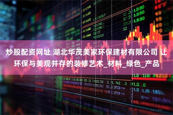 炒股配资网址 湖北华茂美家环保建材有限公司 让环保与美观并存的装修艺术_材料_绿色_产品