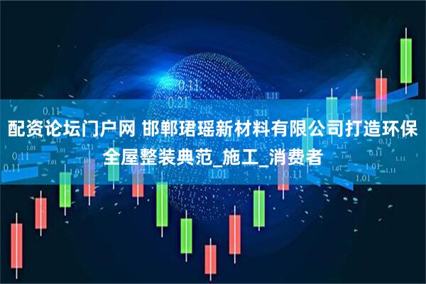 配资论坛门户网 邯郸珺瑶新材料有限公司打造环保全屋整装典范_施工_消费者
