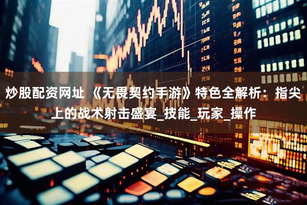 炒股配资网址 《无畏契约手游》特色全解析：指尖上的战术射击盛宴_技能_玩家_操作