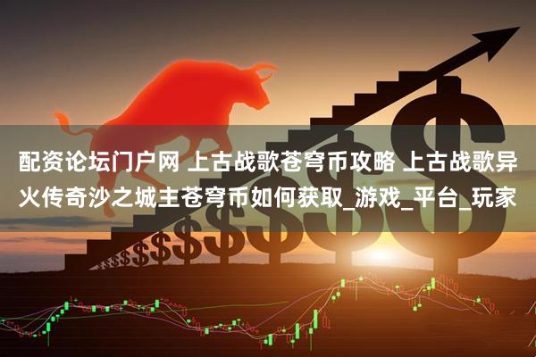 配资论坛门户网 上古战歌苍穹币攻略 上古战歌异火传奇沙之城主苍穹币如何获取_游戏_平台_玩家