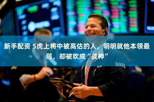 新手配资 5虎上将中被高估的人，明明就他本领最弱，却被吹成“战神”