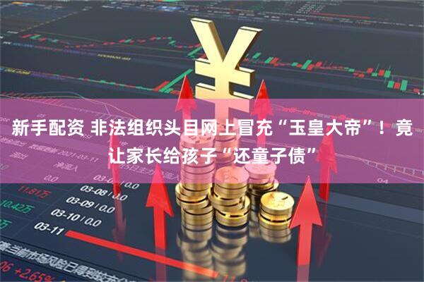 新手配资 非法组织头目网上冒充“玉皇大帝”！竟让家长给孩子“还童子债”