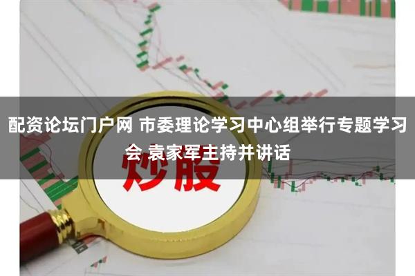 配资论坛门户网 市委理论学习中心组举行专题学习会 袁家军主持并讲话