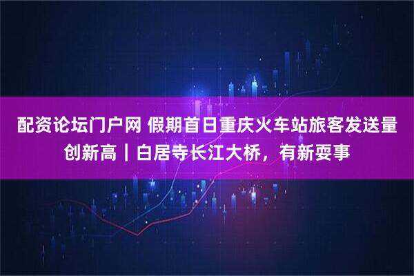配资论坛门户网 假期首日重庆火车站旅客发送量创新高｜白居寺长江大桥，有新耍事