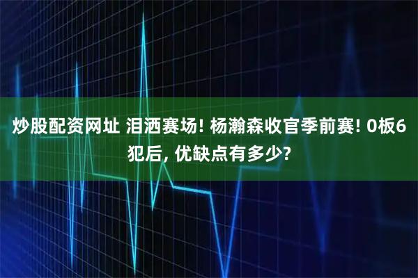 炒股配资网址 泪洒赛场! 杨瀚森收官季前赛! 0板6犯后, 优缺点有多少?