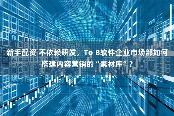 新手配资 不依赖研发，To B软件企业市场部如何搭建内容营销的“素材库”？