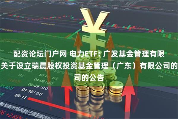 配资论坛门户网 电力ETF: 广发基金管理有限公司关于设立瑞晨股权投资基金管理（广东）有限公司的公告