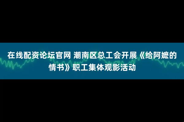 在线配资论坛官网 潮南区总工会开展《给阿嬷的情书》职工集体观影活动