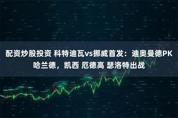 配资炒股投资 科特迪瓦vs挪威首发：迪奥曼德PK哈兰德，凯西 厄德高 瑟洛特出战